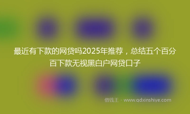 最近有下款的网贷吗2025年推荐,总结五个百分百下款无视黑白户网贷口子