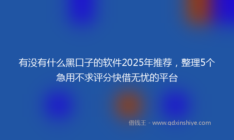 有没有什么黑口子的软件2025年推荐，整理5个急用不求评分快借无忧的平台