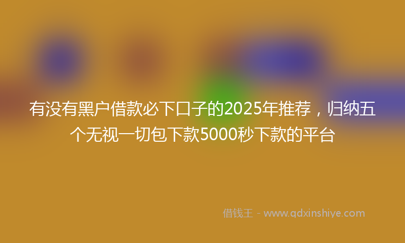 有没有黑户借款必下口子的2025年推荐，归纳五个无视一切包下款5000秒下款的平台
