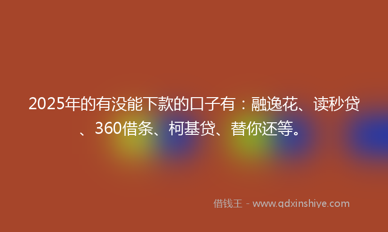 2025年的有没能下款的口子有：融逸花、读秒贷、360借条、柯基贷、替你还等。
