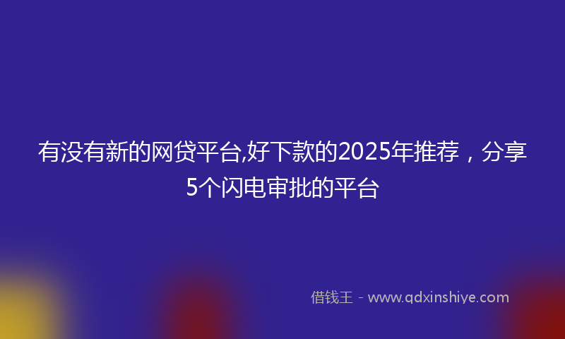 有没有新的网贷平台,好下款的2025年推荐，分享5个闪电审批的平台