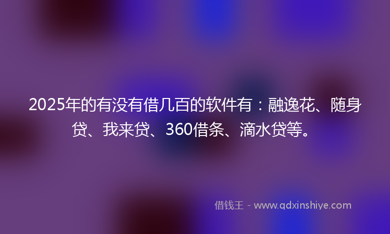 2025年的有没有借几百的软件有：融逸花、随身贷、我来贷、360借条、滴水贷等。