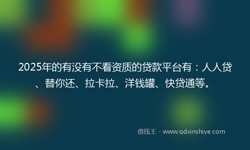 2025年的有没有不看资质的贷款平台有：人人贷、替你还、拉卡拉、洋钱罐、快贷通等。
