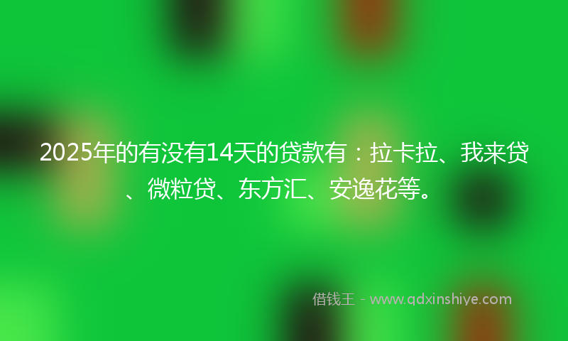 2025年的有没有14天的贷款有：拉卡拉、我来贷、微粒贷、东方汇、安逸花等。