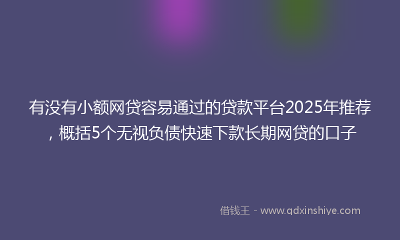 有没有小额网贷容易通过的贷款平台2025年推荐，概括5个无视负债快速下款长期网贷的口子