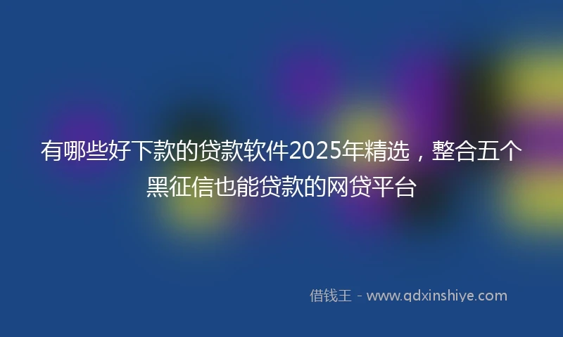 有哪些好下款的贷款软件2025年精选，整合五个黑征信也能贷款的网贷平台