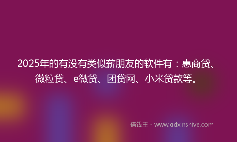 2025年的有没有类似薪朋友的软件有：惠商贷、微粒贷、e微贷、团贷网、小米贷款等。