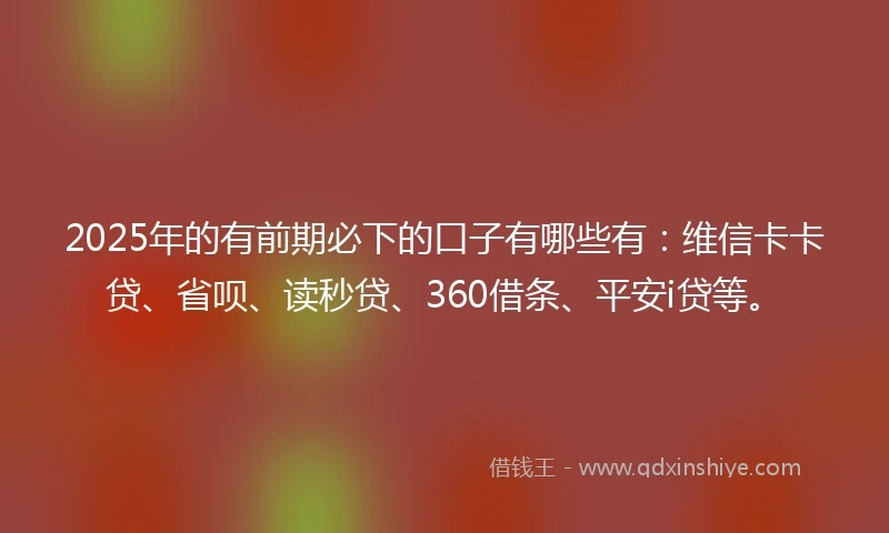 2025年的有前期必下的口子有哪些有：维信卡卡贷、省呗、读秒贷、360借条、平安i贷等。