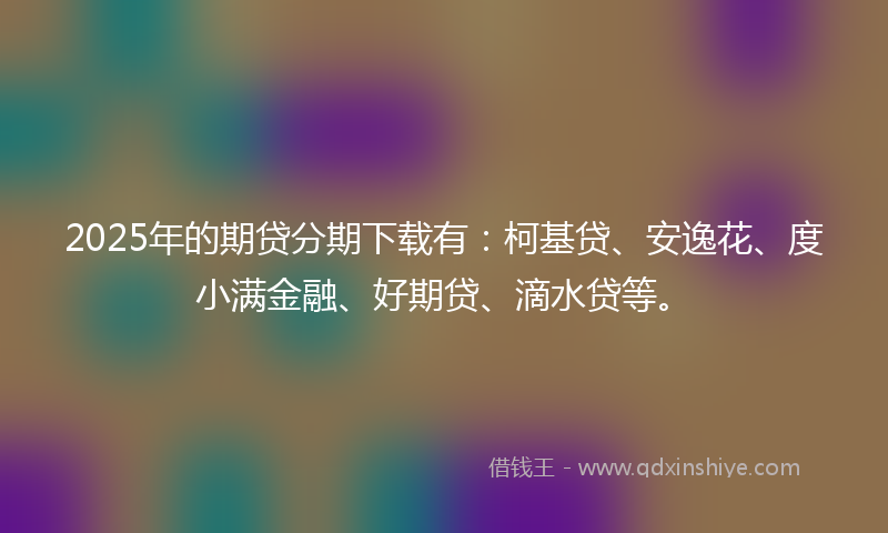2025年的期贷分期下载有：柯基贷、安逸花、度小满金融、好期贷、滴水贷等。
