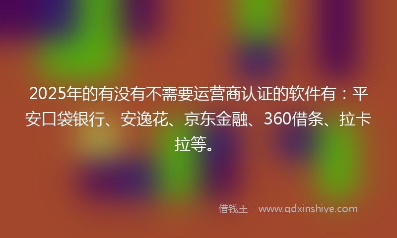 2025年的有没有不需要运营商认证的软件有：平安口袋银行、安逸花、京东金融、360借条、拉卡拉等。