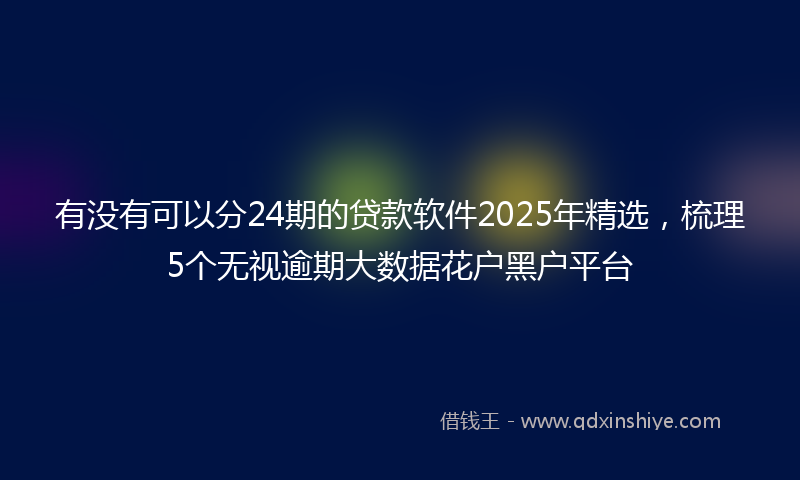 有没有可以分24期的贷款软件2025年精选，梳理5个无视逾期大数据花户黑户平台