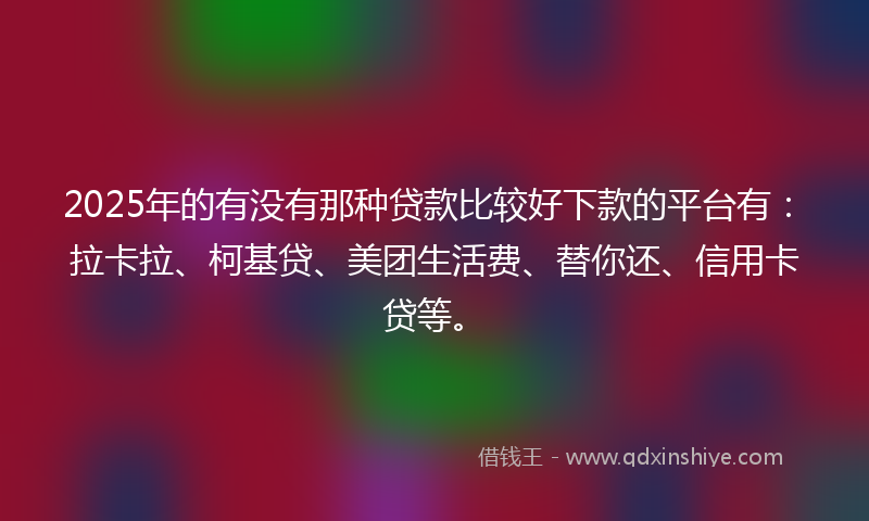2025年的有没有那种贷款比较好下款的平台有：拉卡拉、柯基贷、美团生活费、替你还、信用卡贷等。