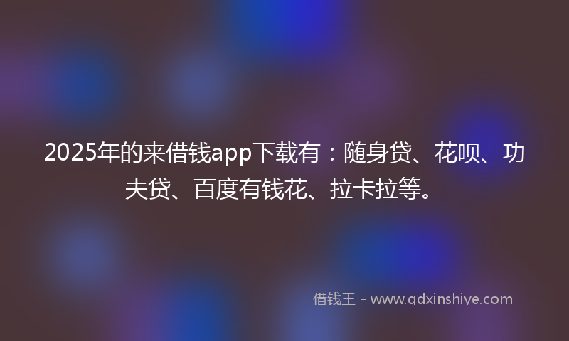 2025年的来借钱app下载有：随身贷、花呗、功夫贷、百度有钱花、拉卡拉等。