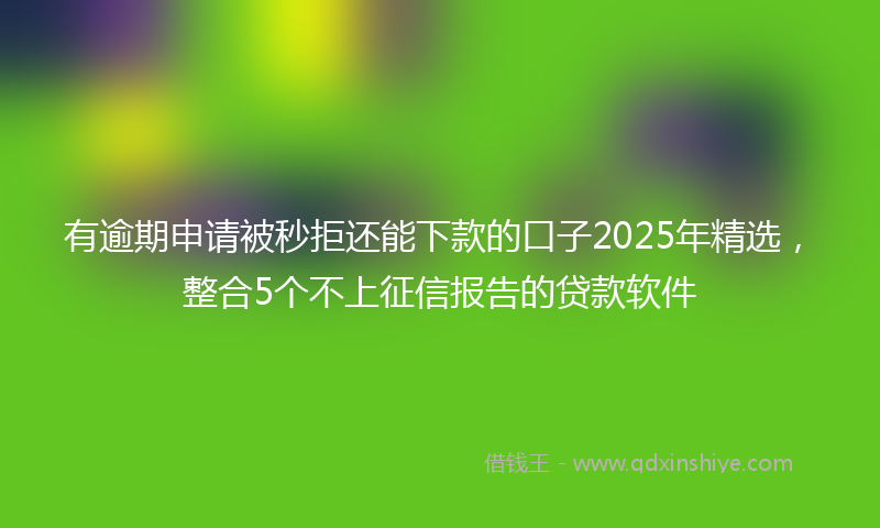 有逾期申请被秒拒还能下款的口子2025年精选，整合5个不上征信报告的贷款软件
