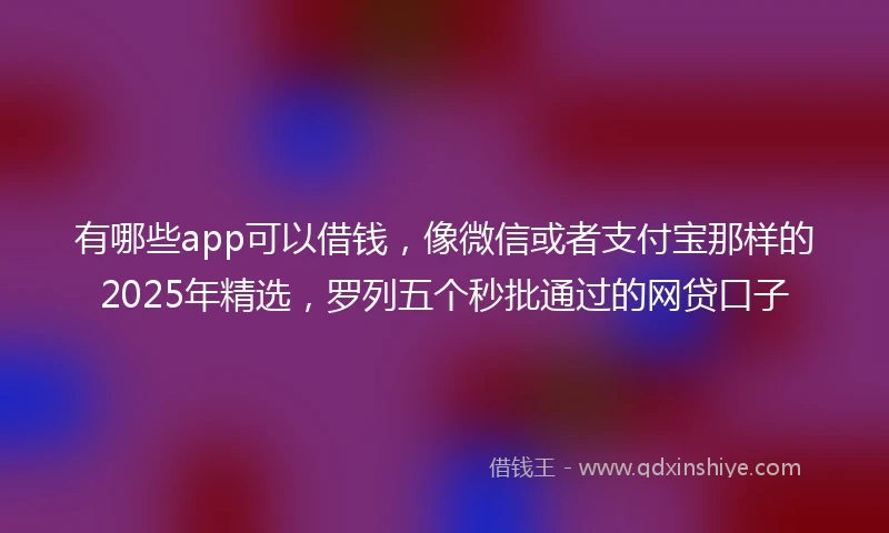 有哪些app可以借钱，像微信或者支付宝那样的2025年精选，罗列五个秒批通过的网贷口子