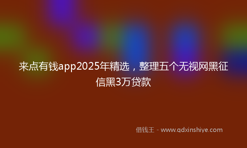 来点有钱app2025年精选，整理五个无视网黑征信黑3万贷款