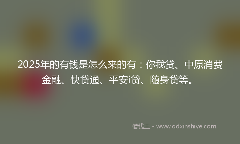 2025年的有钱是怎么来的有：你我贷、中原消费金融、快贷通、平安i贷、随身贷等。