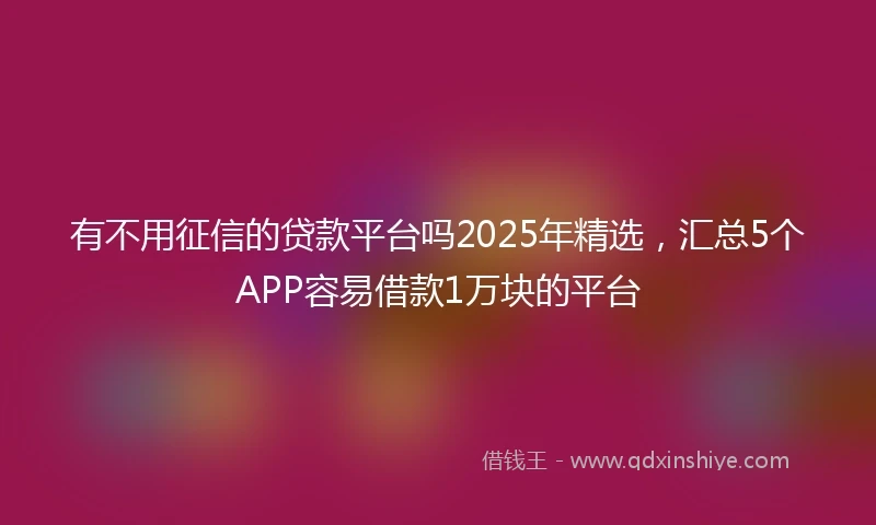 有不用征信的贷款平台吗2025年精选，汇总5个APP容易借款1万块的平台