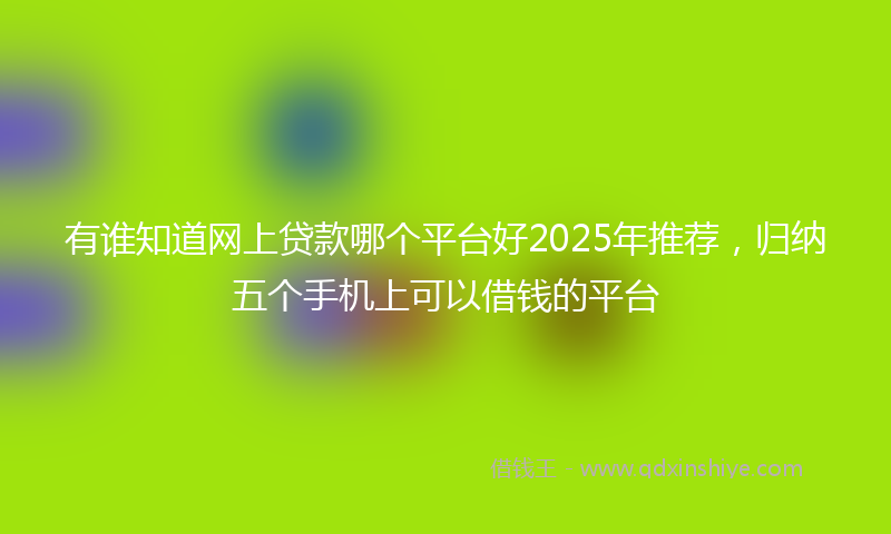 有谁知道网上贷款哪个平台好2025年推荐，归纳五个手机上可以借钱的平台