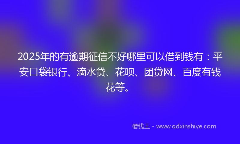 2025年的有逾期征信不好哪里可以借到钱有：平安口袋银行、滴水贷、花呗、团贷网、百度有钱花等。