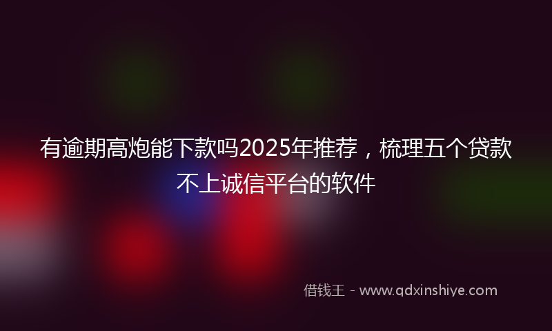 有逾期高炮能下款吗2025年推荐，梳理五个贷款不上诚信平台的软件