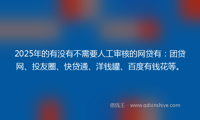 2025年的有没有不需要人工审核的网贷有：团贷网、投友圈、快贷通、洋钱罐、百度有钱花等。