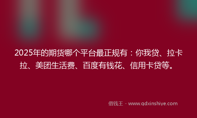 2025年的期货哪个平台最正规有：你我贷、拉卡拉、美团生活费、百度有钱花、信用卡贷等。