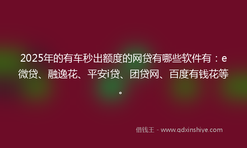2025年的有车秒出额度的网贷有哪些软件有：e微贷、融逸花、平安i贷、团贷网、百度有钱花等。