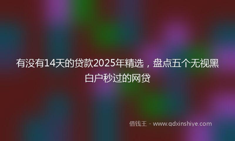 有没有14天的贷款2025年精选，盘点五个无视黑白户秒过的网贷