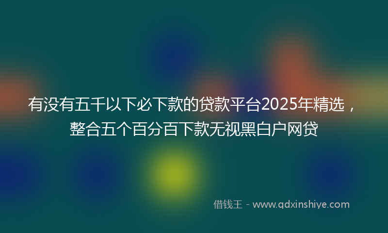 有没有五千以下必下款的贷款平台2025年精选，整合五个百分百下款无视黑白户网贷