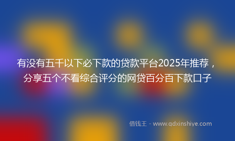 有没有五千以下必下款的贷款平台2025年推荐，分享五个不看综合评分的网贷百分百下款口子