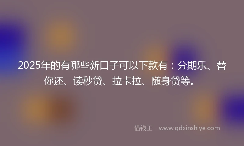 2025年的有哪些新口子可以下款有：分期乐、替你还、读秒贷、拉卡拉、随身贷等。
