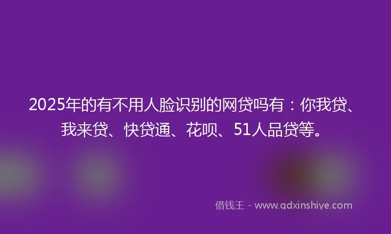 2025年的有不用人脸识别的网贷吗有：你我贷、我来贷、快贷通、花呗、51人品贷等。