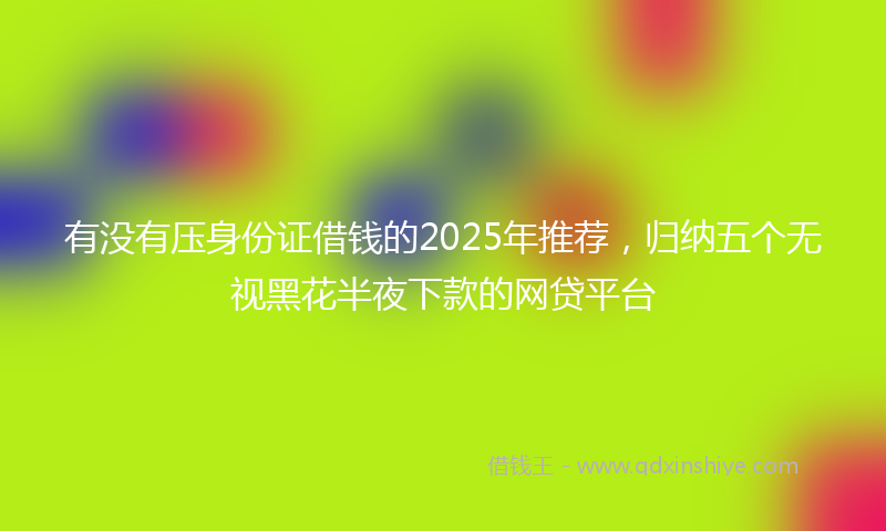 有没有压身份证借钱的2025年推荐，归纳五个无视黑花半夜下款的网贷平台