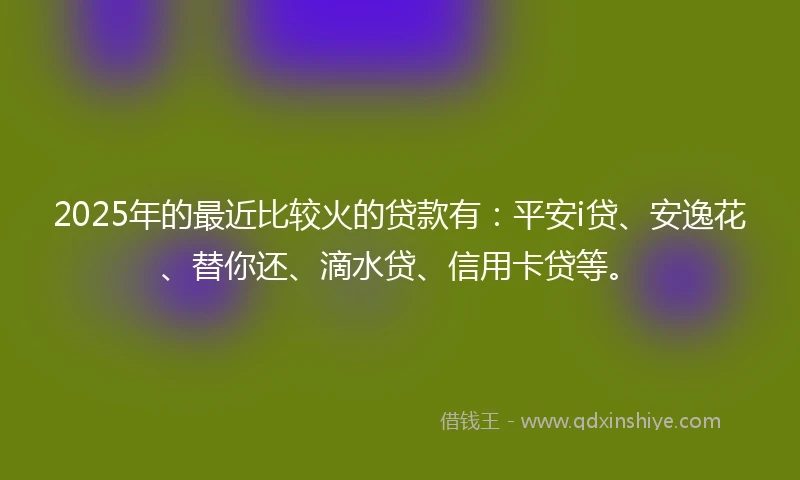 2025年的最近比较火的贷款有：平安i贷、安逸花、替你还、滴水贷、信用卡贷等。
