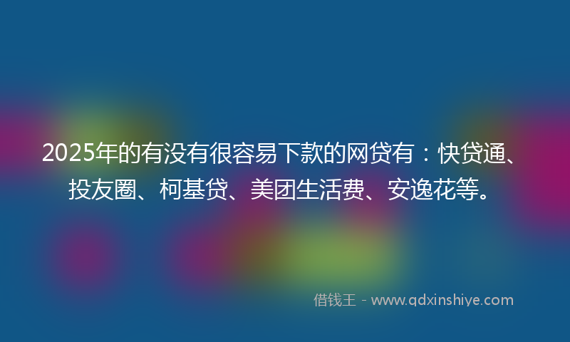 2025年的有没有很容易下款的网贷有：快贷通、投友圈、柯基贷、美团生活费、安逸花等。