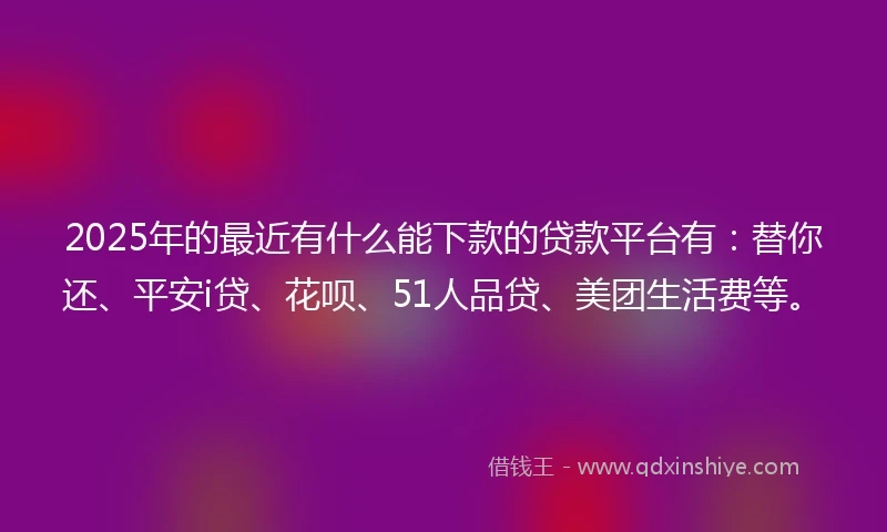 2025年的最近有什么能下款的贷款平台有：替你还、平安i贷、花呗、51人品贷、美团生活费等。