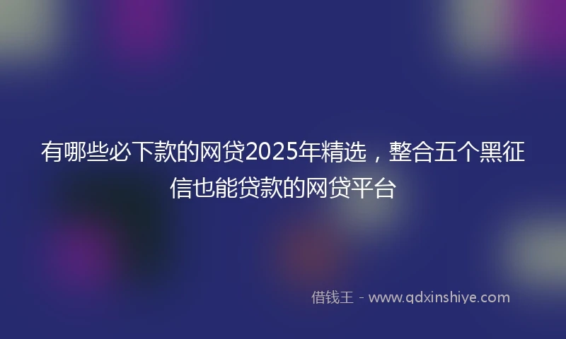 有哪些必下款的网贷2025年精选，整合五个黑征信也能贷款的网贷平台