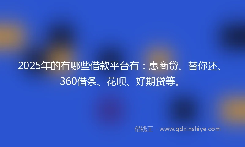 2025年的有哪些借款平台有：惠商贷、替你还、360借条、花呗、好期贷等。