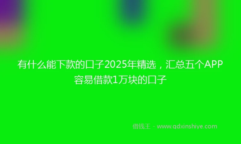 有什么能下款的口子2025年精选，汇总五个APP容易借款1万块的口子
