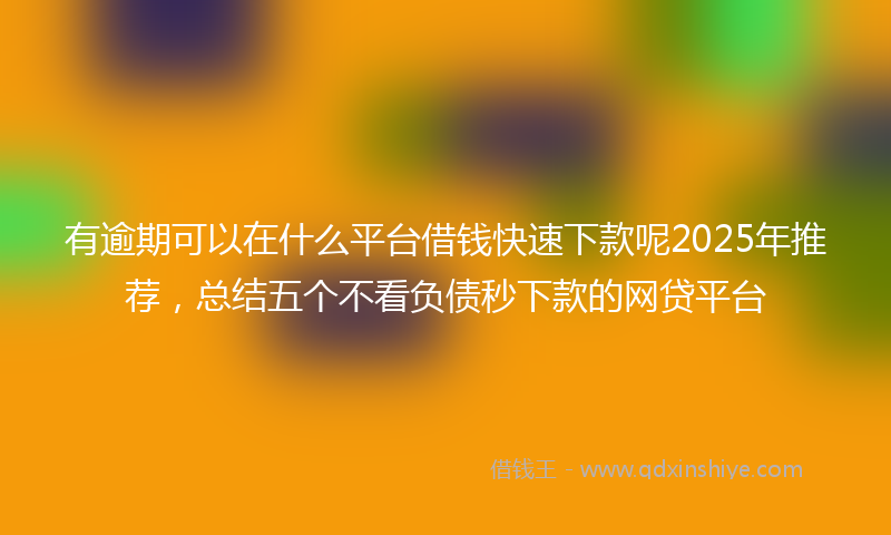 有逾期可以在什么平台借钱快速下款呢2025年推荐，总结五个不看负债秒下款的网贷平台