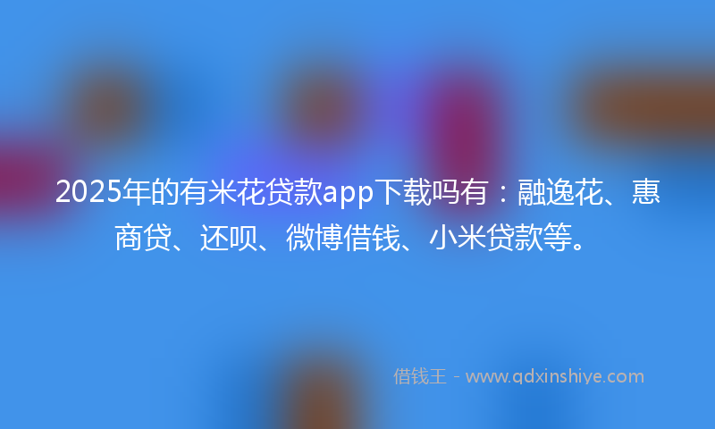 2025年的有米花贷款app下载吗有：融逸花、惠商贷、还呗、微博借钱、小米贷款等。
