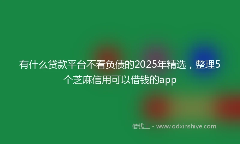 有什么贷款平台不看负债的2025年精选，整理5个芝麻信用可以借钱的app