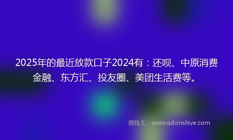 2025年的最近放款口子2024有：还呗、中原消费金融、东方汇、投友圈、美团生活费等。