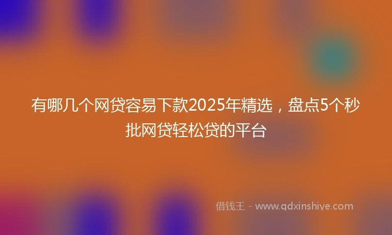 有哪几个网贷容易下款2025年精选，盘点5个秒批网贷轻松贷的平台