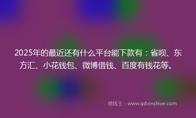 2025年的最近还有什么平台能下款有：省呗、东方汇、小花钱包、微博借钱、百度有钱花等。