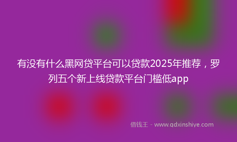 有没有什么黑网贷平台可以贷款2025年推荐，罗列五个新上线贷款平台门槛低app