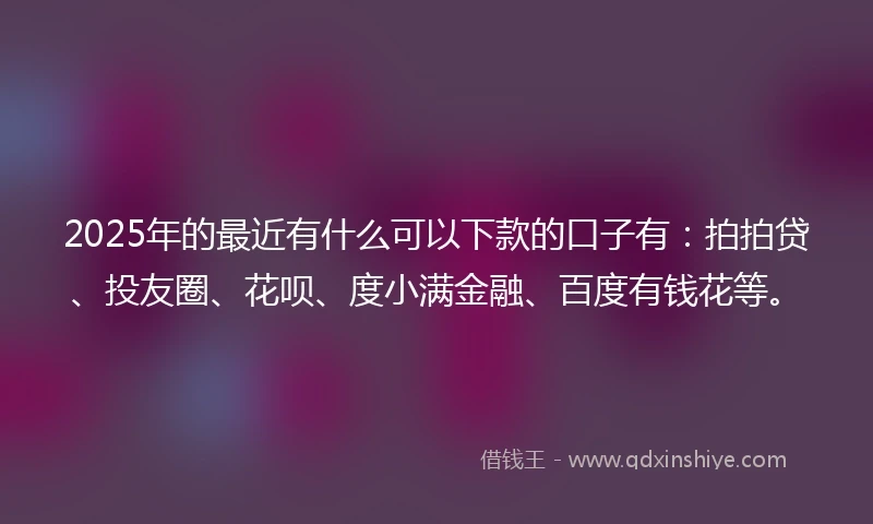 2025年的最近有什么可以下款的口子有：拍拍贷、投友圈、花呗、度小满金融、百度有钱花等。
