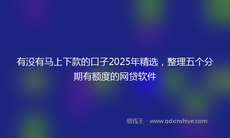 有没有马上下款的口子2025年精选，整理五个分期有额度的网贷软件