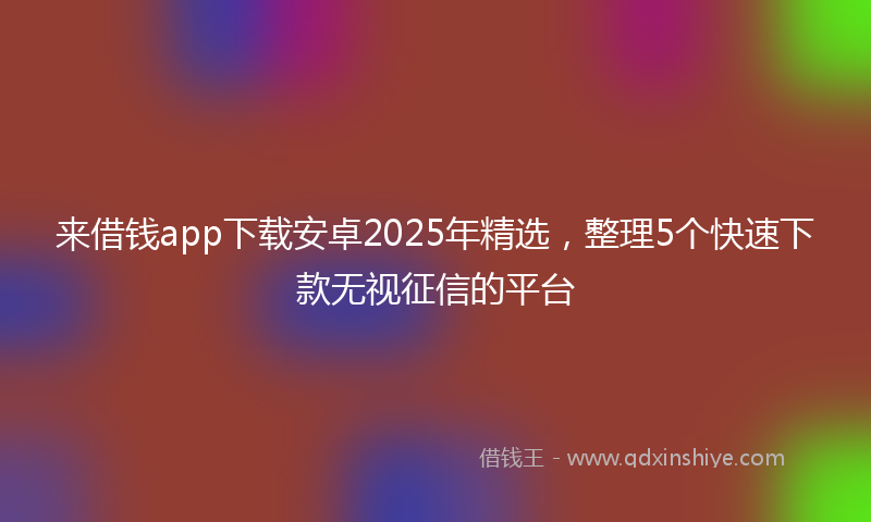 来借钱app下载安卓2025年精选，整理5个快速下款无视征信的平台